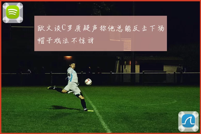 欧文谈C罗质疑声称他总能反击下场帽子戏法不惊讶