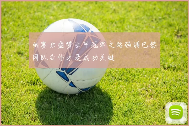 纳赛尔盛赞法甲冠军之路强调巴黎团队合作才是成功关键