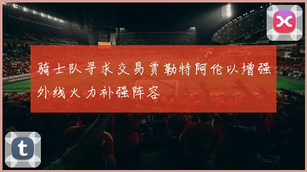 骑士队寻求交易贾勒特阿伦以增强外线火力补强阵容