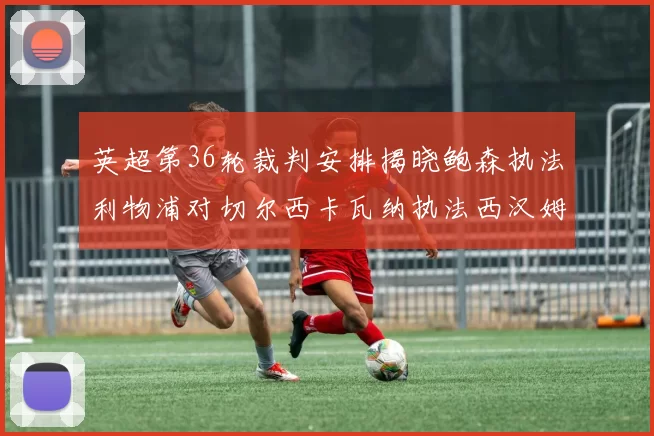 英超第36轮裁判安排揭晓鲍森执法利物浦对切尔西卡瓦纳执法西汉姆对阿森纳