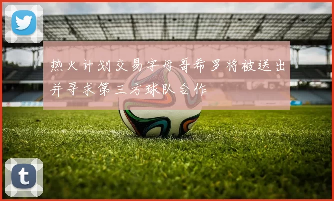 热火计划交易字母哥希罗将被送出并寻求第三方球队合作