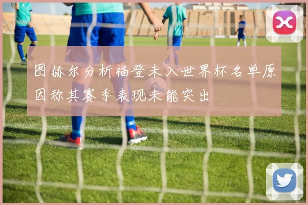 图赫尔分析福登未入世界杯名单原因称其赛季表现未能突出