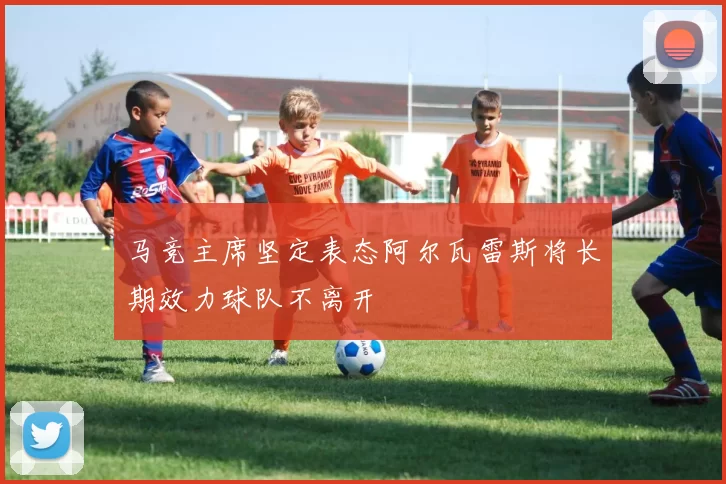 马竞主席坚定表态阿尔瓦雷斯将长期效力球队不离开