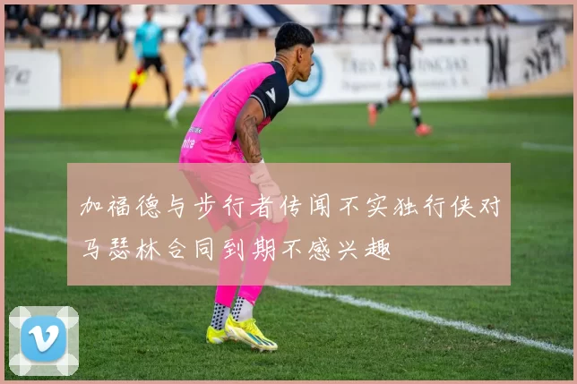 加福德与步行者传闻不实独行侠对马瑟林合同到期不感兴趣