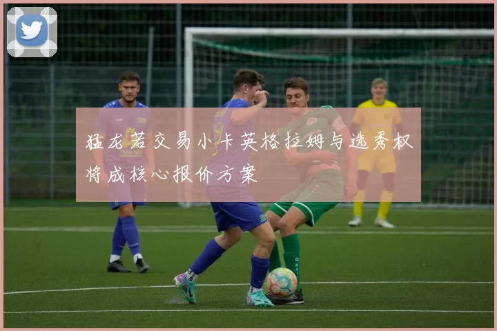 猛龙若交易小卡英格拉姆与选秀权将成核心报价方案