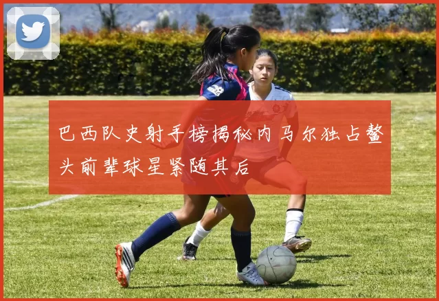巴西队史射手榜揭秘内马尔独占鳌头前辈球星紧随其后