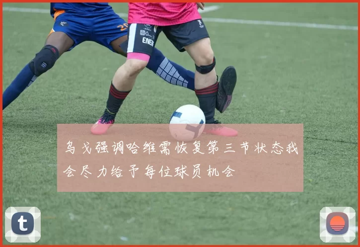 乌戈强调哈维需恢复第三节状态我会尽力给予每位球员机会