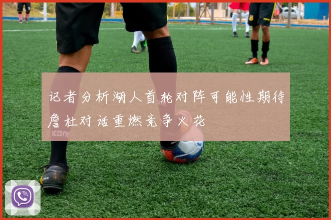 记者分析湖人首轮对阵可能性期待詹杜对话重燃竞争火花
