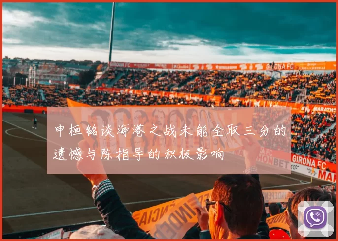 申桓铭谈海港之战未能全取三分的遗憾与陈指导的积极影响