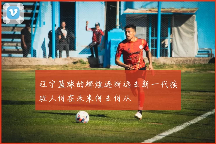 辽宁篮球的辉煌逐渐远去新一代接班人何在未来何去何从