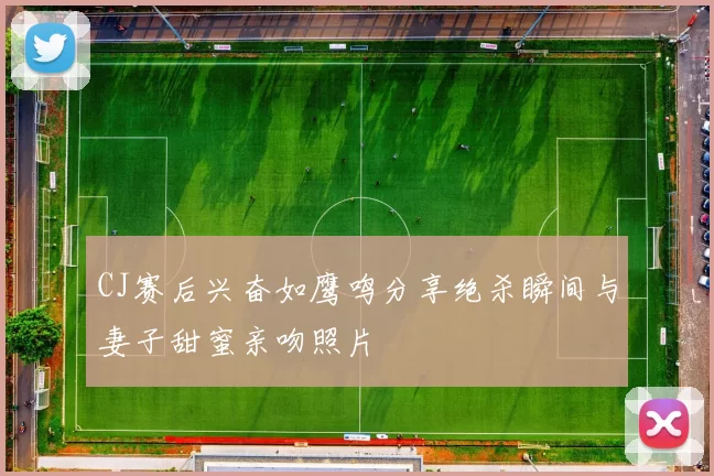 CJ赛后兴奋如鹰鸣分享绝杀瞬间与妻子甜蜜亲吻照片