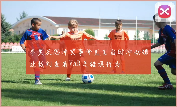 李昊反思冲突事件直言当时冲动想让裁判查看VAR是错误行为
