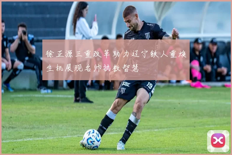 徐正源三重改革助力辽宁铁人重焕生机展现名帅执教智慧